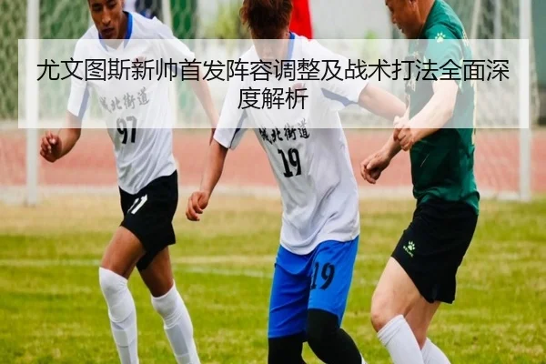 尤文图斯新帅首发阵容调整及战术打法全面深度解析 | HTH SPORTS