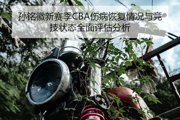孙铭徽新赛季CBA伤病恢复情况与竞技状态全面评估分析 | HTH SPORTS